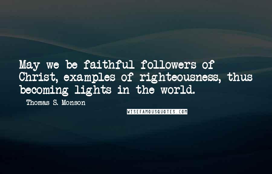 Thomas S. Monson Quotes: May we be faithful followers of Christ, examples of righteousness, thus becoming lights in the world.