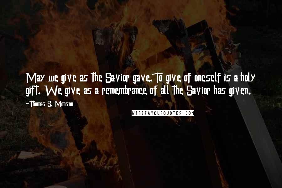Thomas S. Monson Quotes: May we give as the Savior gave. To give of oneself is a holy gift. We give as a remembrance of all the Savior has given.
