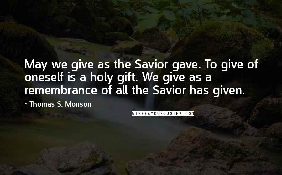 Thomas S. Monson Quotes: May we give as the Savior gave. To give of oneself is a holy gift. We give as a remembrance of all the Savior has given.
