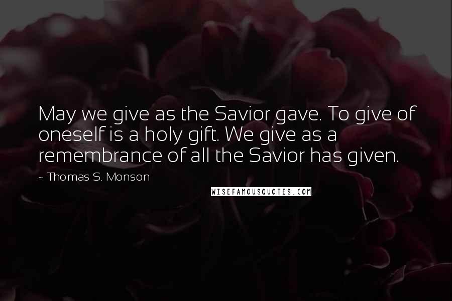 Thomas S. Monson Quotes: May we give as the Savior gave. To give of oneself is a holy gift. We give as a remembrance of all the Savior has given.