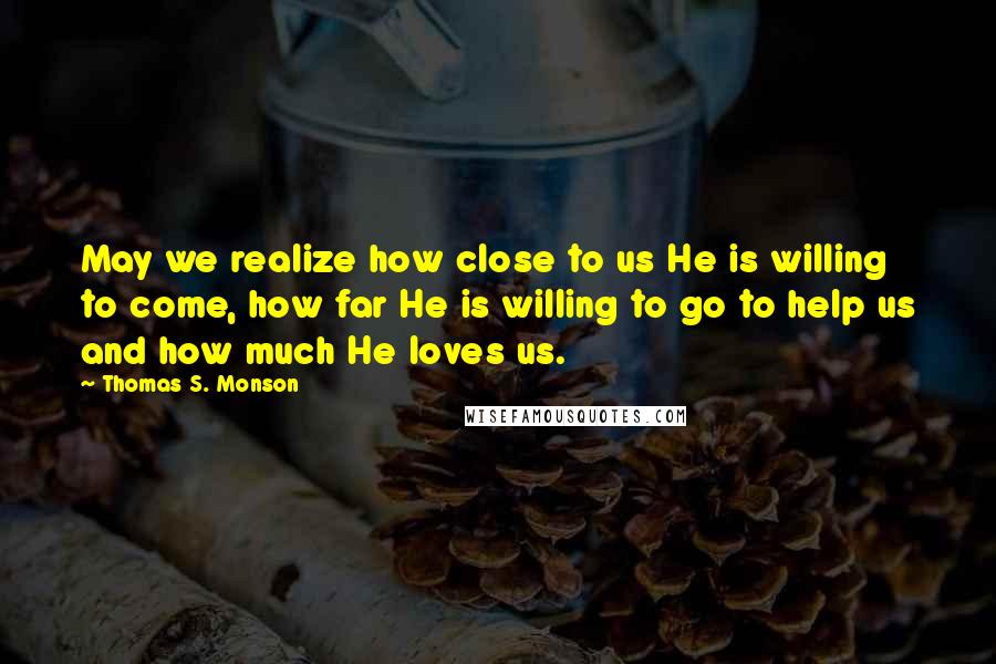 Thomas S. Monson Quotes: May we realize how close to us He is willing to come, how far He is willing to go to help us and how much He loves us.