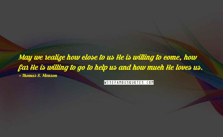 Thomas S. Monson Quotes: May we realize how close to us He is willing to come, how far He is willing to go to help us and how much He loves us.