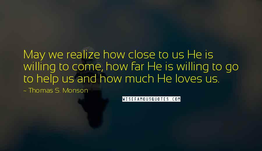 Thomas S. Monson Quotes: May we realize how close to us He is willing to come, how far He is willing to go to help us and how much He loves us.