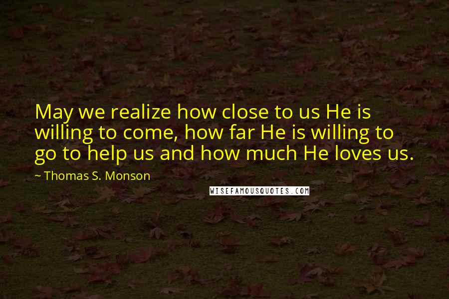 Thomas S. Monson Quotes: May we realize how close to us He is willing to come, how far He is willing to go to help us and how much He loves us.