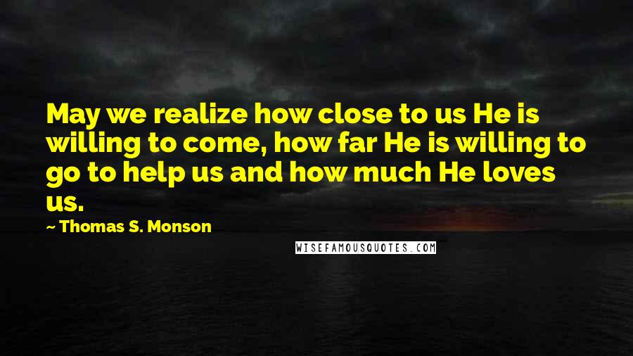 Thomas S. Monson Quotes: May we realize how close to us He is willing to come, how far He is willing to go to help us and how much He loves us.