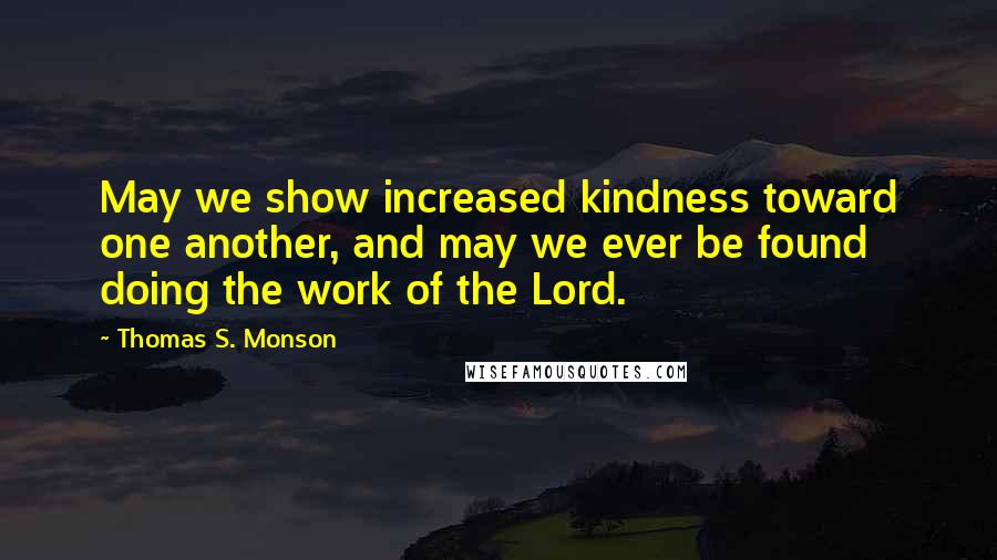 Thomas S. Monson Quotes: May we show increased kindness toward one another, and may we ever be found doing the work of the Lord.