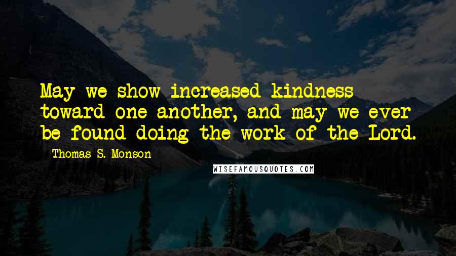 Thomas S. Monson Quotes: May we show increased kindness toward one another, and may we ever be found doing the work of the Lord.