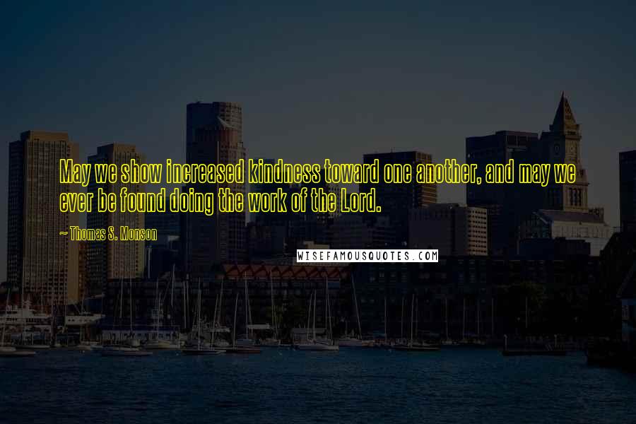 Thomas S. Monson Quotes: May we show increased kindness toward one another, and may we ever be found doing the work of the Lord.