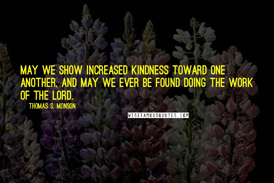 Thomas S. Monson Quotes: May we show increased kindness toward one another, and may we ever be found doing the work of the Lord.