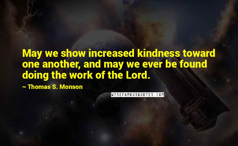 Thomas S. Monson Quotes: May we show increased kindness toward one another, and may we ever be found doing the work of the Lord.