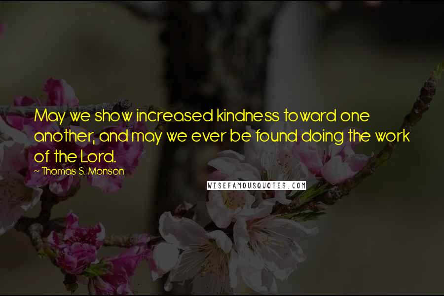 Thomas S. Monson Quotes: May we show increased kindness toward one another, and may we ever be found doing the work of the Lord.