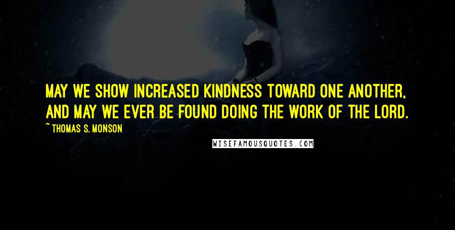 Thomas S. Monson Quotes: May we show increased kindness toward one another, and may we ever be found doing the work of the Lord.