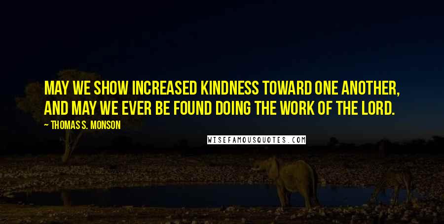 Thomas S. Monson Quotes: May we show increased kindness toward one another, and may we ever be found doing the work of the Lord.