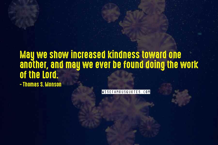 Thomas S. Monson Quotes: May we show increased kindness toward one another, and may we ever be found doing the work of the Lord.