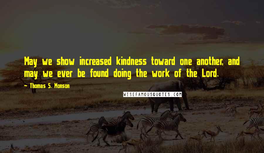 Thomas S. Monson Quotes: May we show increased kindness toward one another, and may we ever be found doing the work of the Lord.