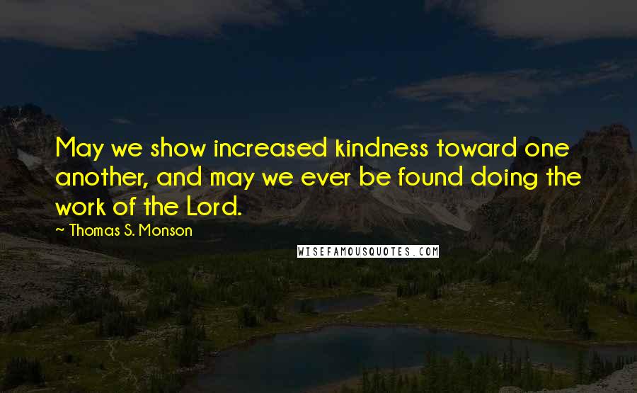 Thomas S. Monson Quotes: May we show increased kindness toward one another, and may we ever be found doing the work of the Lord.