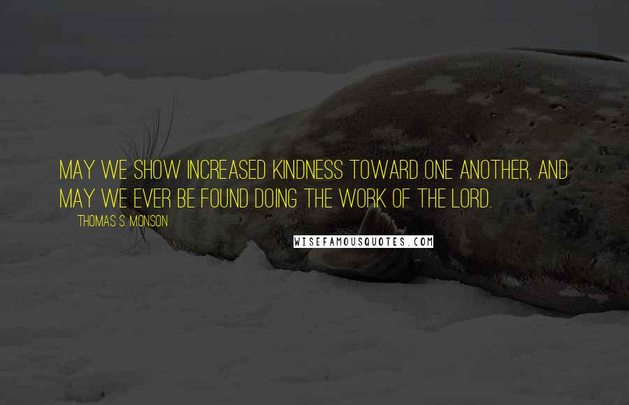 Thomas S. Monson Quotes: May we show increased kindness toward one another, and may we ever be found doing the work of the Lord.