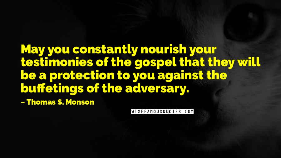 Thomas S. Monson Quotes: May you constantly nourish your testimonies of the gospel that they will be a protection to you against the buffetings of the adversary.