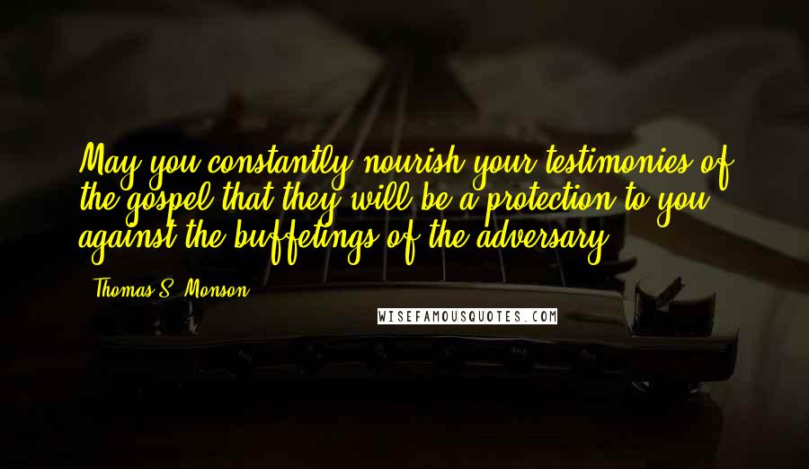 Thomas S. Monson Quotes: May you constantly nourish your testimonies of the gospel that they will be a protection to you against the buffetings of the adversary.