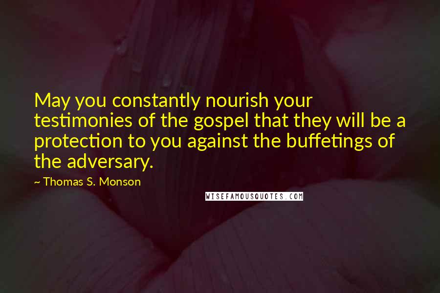 Thomas S. Monson Quotes: May you constantly nourish your testimonies of the gospel that they will be a protection to you against the buffetings of the adversary.