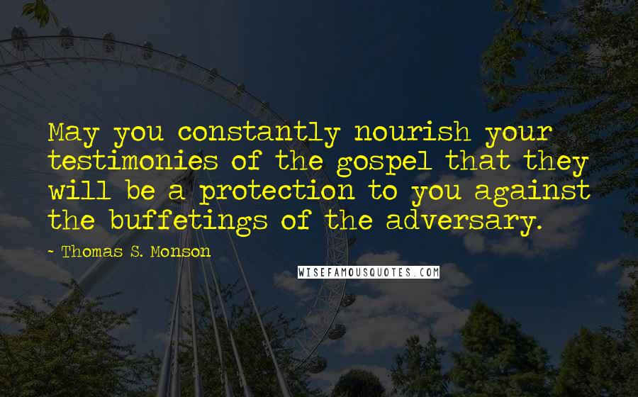 Thomas S. Monson Quotes: May you constantly nourish your testimonies of the gospel that they will be a protection to you against the buffetings of the adversary.