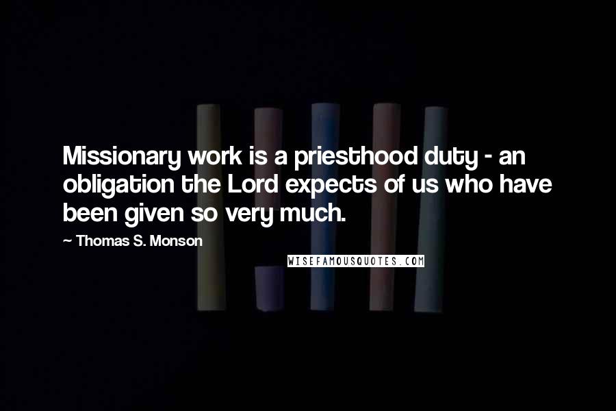 Thomas S. Monson Quotes: Missionary work is a priesthood duty - an obligation the Lord expects of us who have been given so very much.