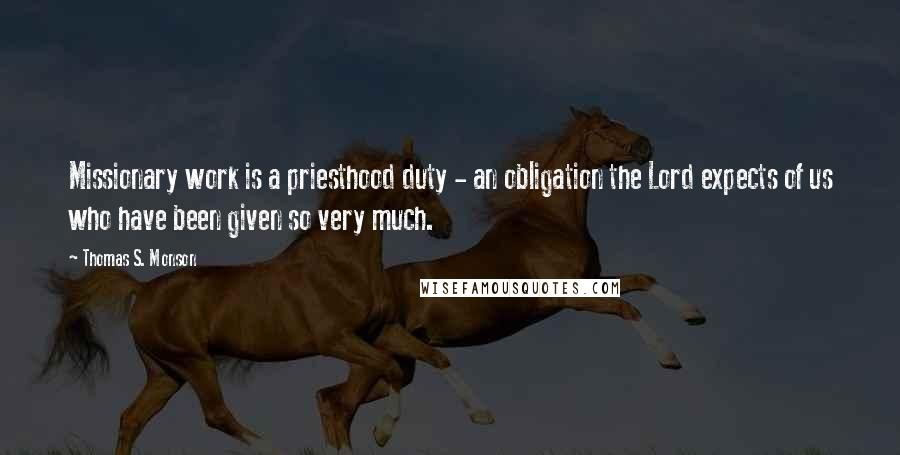 Thomas S. Monson Quotes: Missionary work is a priesthood duty - an obligation the Lord expects of us who have been given so very much.