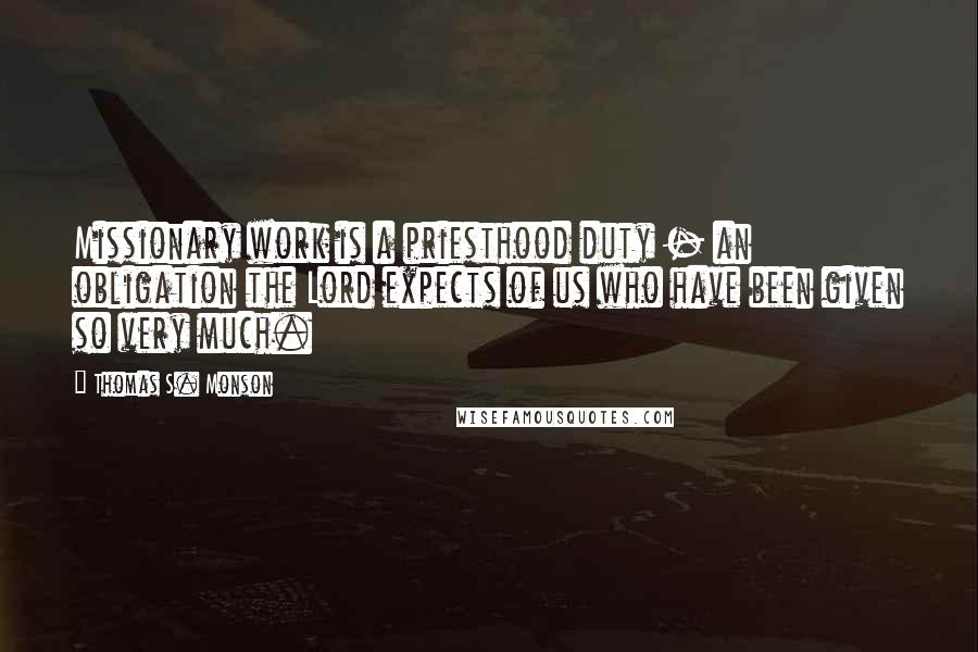 Thomas S. Monson Quotes: Missionary work is a priesthood duty - an obligation the Lord expects of us who have been given so very much.