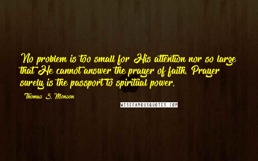 Thomas S. Monson Quotes: No problem is too small for His attention nor so large that He cannot answer the prayer of faith. Prayer surely is the passport to spiritual power.