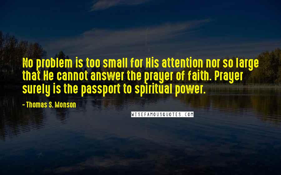 Thomas S. Monson Quotes: No problem is too small for His attention nor so large that He cannot answer the prayer of faith. Prayer surely is the passport to spiritual power.