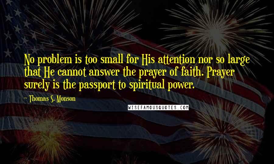 Thomas S. Monson Quotes: No problem is too small for His attention nor so large that He cannot answer the prayer of faith. Prayer surely is the passport to spiritual power.