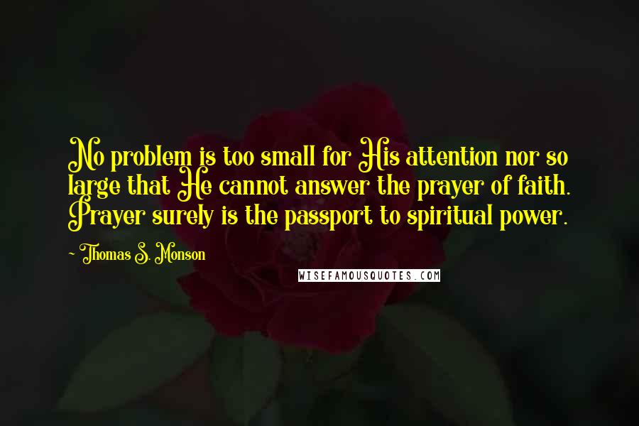 Thomas S. Monson Quotes: No problem is too small for His attention nor so large that He cannot answer the prayer of faith. Prayer surely is the passport to spiritual power.