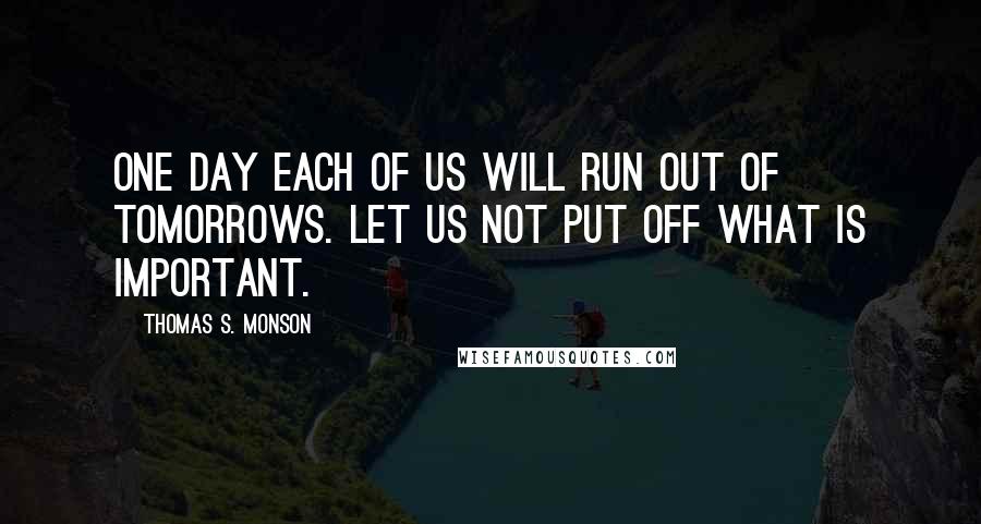 Thomas S. Monson Quotes: One day each of us will run out of tomorrows. Let us not put off what is important.
