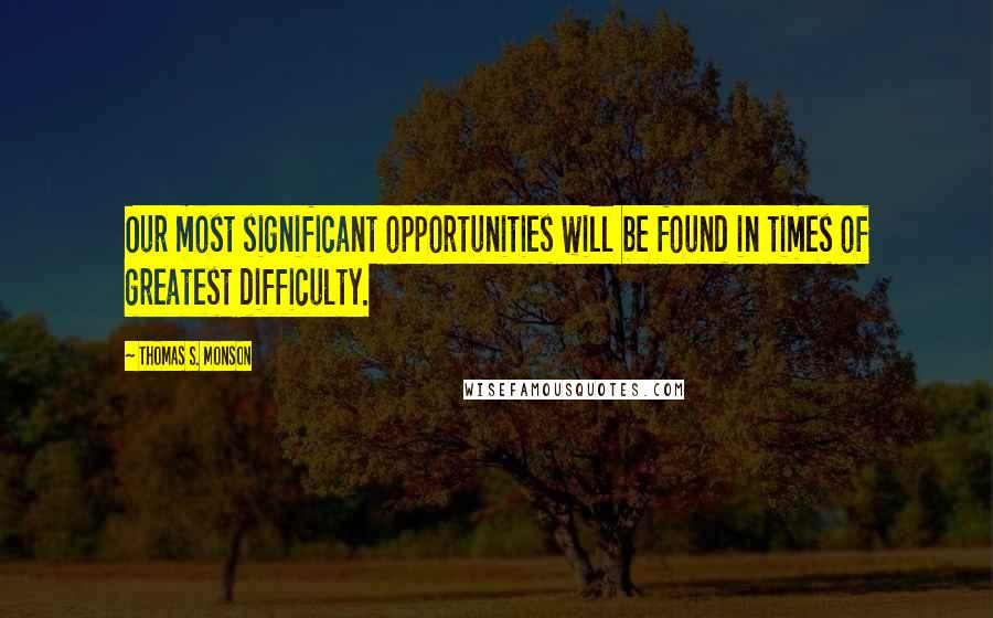 Thomas S. Monson Quotes: Our most significant opportunities will be found in times of greatest difficulty.