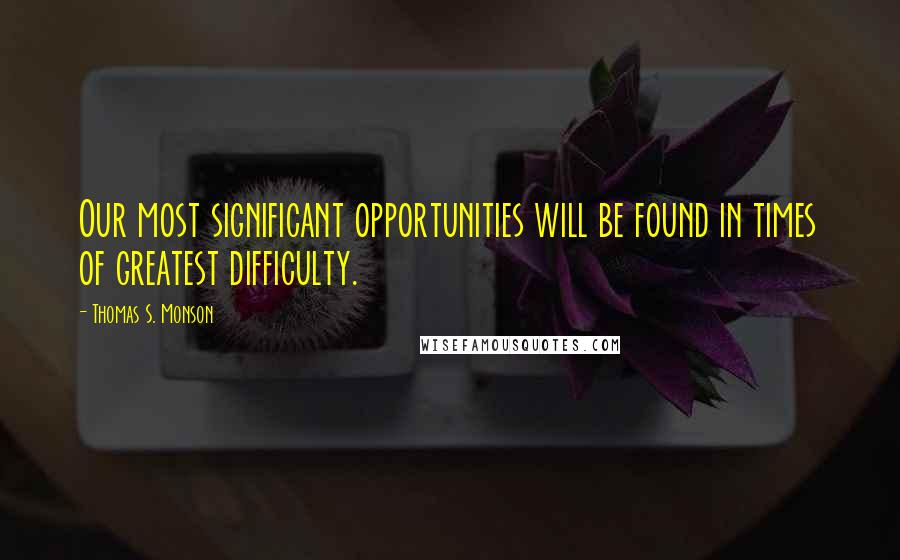 Thomas S. Monson Quotes: Our most significant opportunities will be found in times of greatest difficulty.