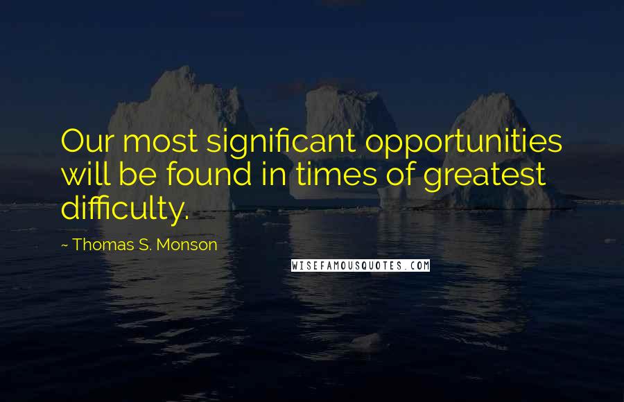 Thomas S. Monson Quotes: Our most significant opportunities will be found in times of greatest difficulty.