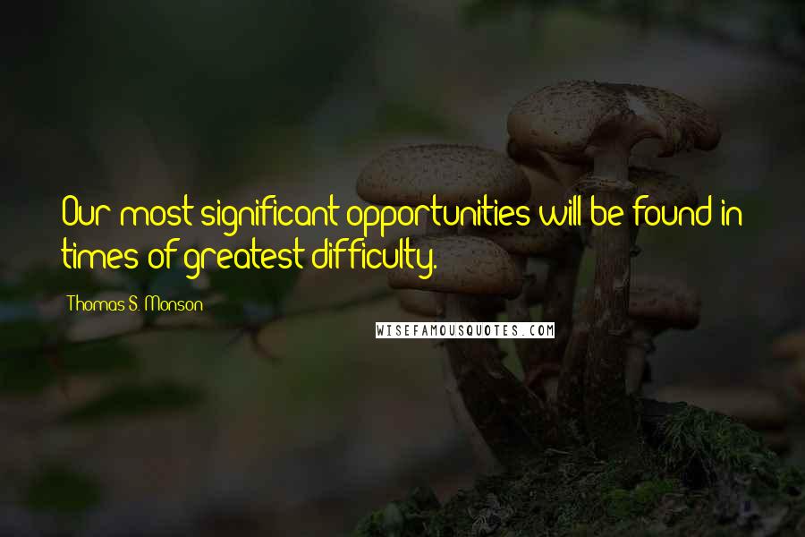 Thomas S. Monson Quotes: Our most significant opportunities will be found in times of greatest difficulty.