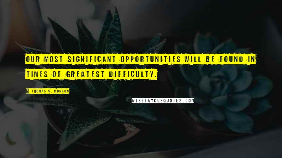 Thomas S. Monson Quotes: Our most significant opportunities will be found in times of greatest difficulty.