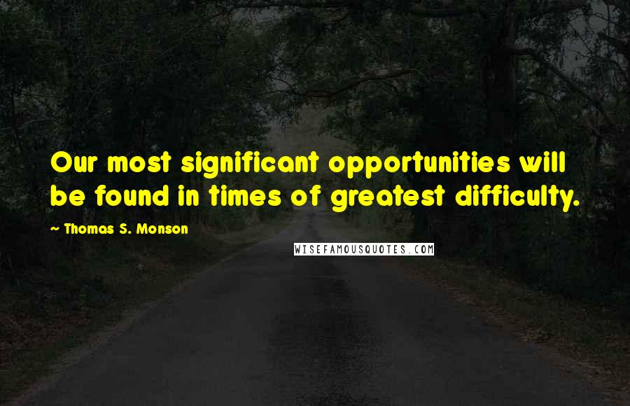 Thomas S. Monson Quotes: Our most significant opportunities will be found in times of greatest difficulty.