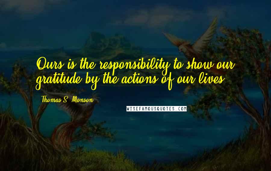 Thomas S. Monson Quotes: Ours is the responsibility to show our gratitude by the actions of our lives.