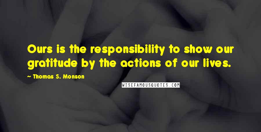 Thomas S. Monson Quotes: Ours is the responsibility to show our gratitude by the actions of our lives.