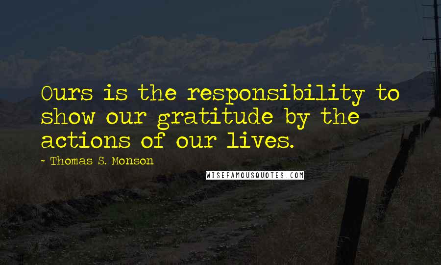 Thomas S. Monson Quotes: Ours is the responsibility to show our gratitude by the actions of our lives.