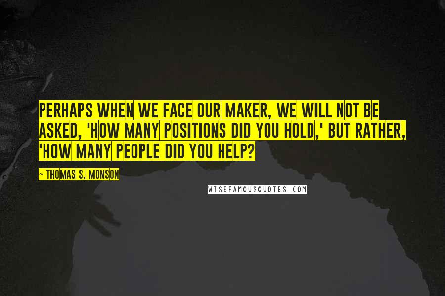 Thomas S. Monson Quotes: Perhaps when we face our maker, we will not be asked, 'How many positions did you hold,' but rather, 'How many people did you help?