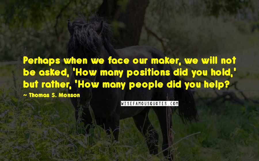 Thomas S. Monson Quotes: Perhaps when we face our maker, we will not be asked, 'How many positions did you hold,' but rather, 'How many people did you help?