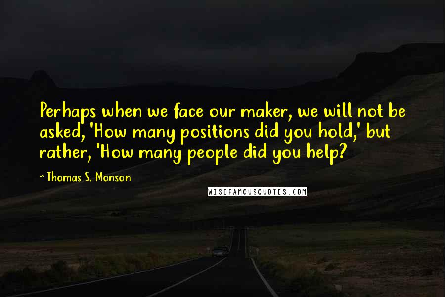 Thomas S. Monson Quotes: Perhaps when we face our maker, we will not be asked, 'How many positions did you hold,' but rather, 'How many people did you help?