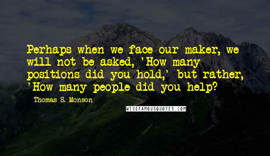 Thomas S. Monson Quotes: Perhaps when we face our maker, we will not be asked, 'How many positions did you hold,' but rather, 'How many people did you help?