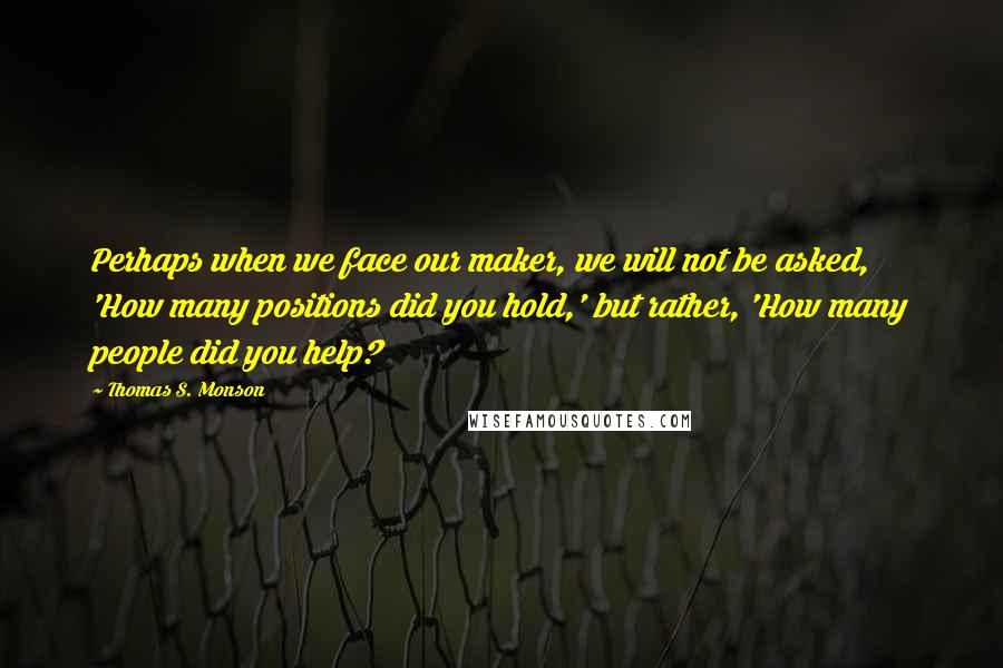 Thomas S. Monson Quotes: Perhaps when we face our maker, we will not be asked, 'How many positions did you hold,' but rather, 'How many people did you help?