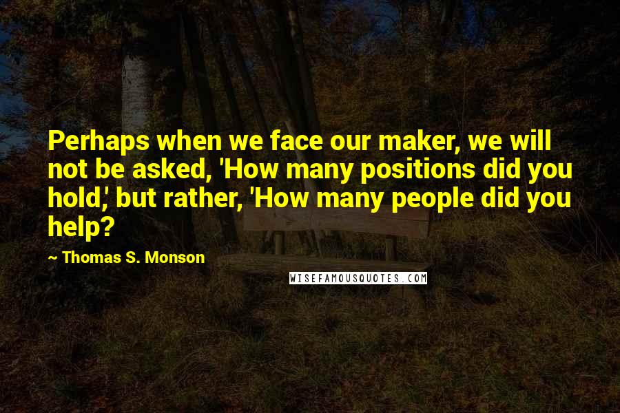 Thomas S. Monson Quotes: Perhaps when we face our maker, we will not be asked, 'How many positions did you hold,' but rather, 'How many people did you help?