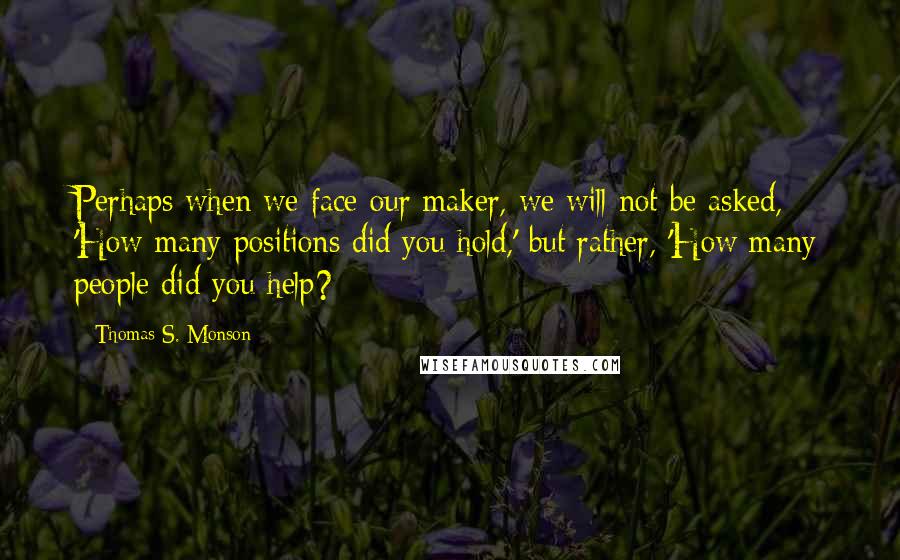 Thomas S. Monson Quotes: Perhaps when we face our maker, we will not be asked, 'How many positions did you hold,' but rather, 'How many people did you help?