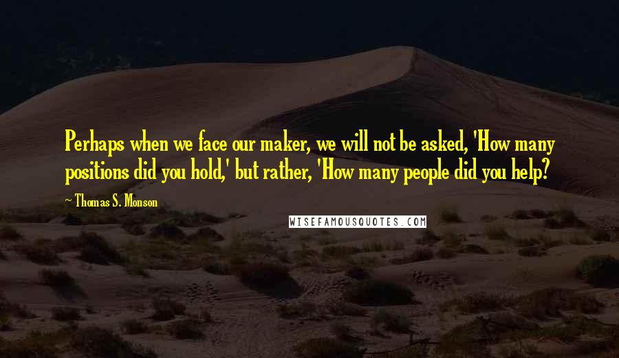 Thomas S. Monson Quotes: Perhaps when we face our maker, we will not be asked, 'How many positions did you hold,' but rather, 'How many people did you help?